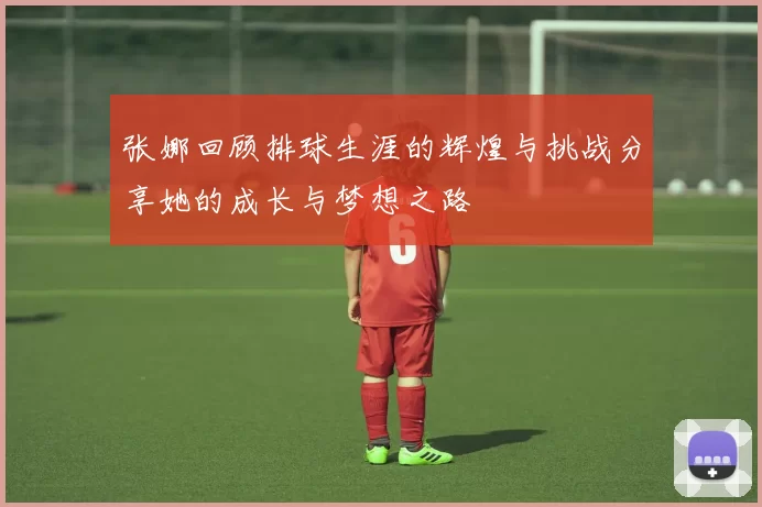 张娜回顾排球生涯的辉煌与挑战分享她的成长与梦想之路