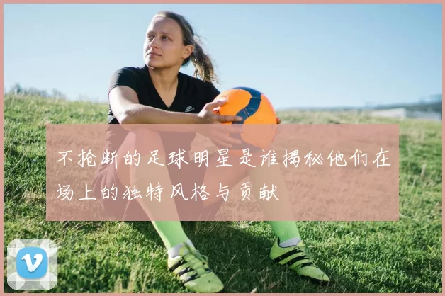 不抢断的足球明星是谁揭秘他们在场上的独特风格与贡献