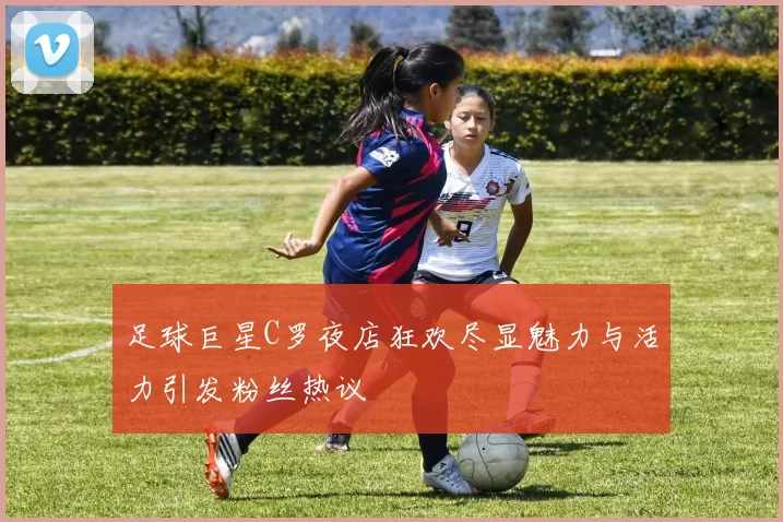 足球巨星C罗夜店狂欢尽显魅力与活力引发粉丝热议