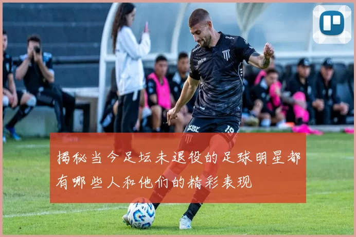 揭秘当今足坛未退役的足球明星都有哪些人和他们的精彩表现