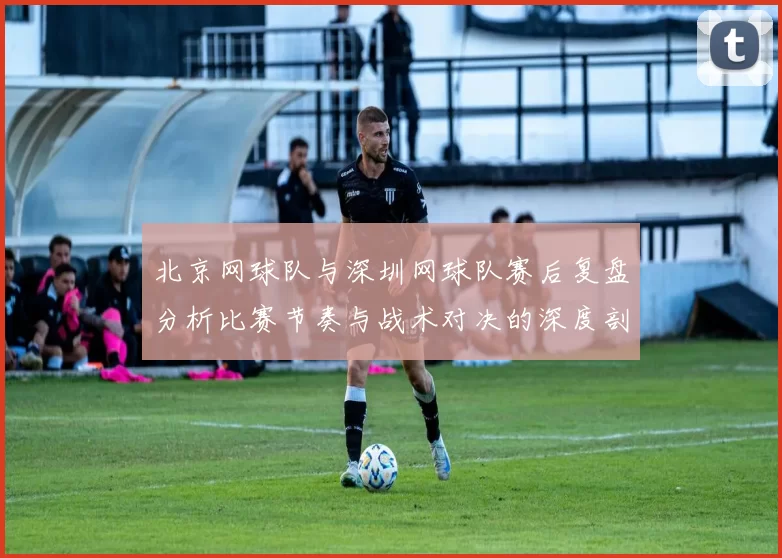 北京网球队与深圳网球队赛后复盘分析比赛节奏与战术对决的深度剖析