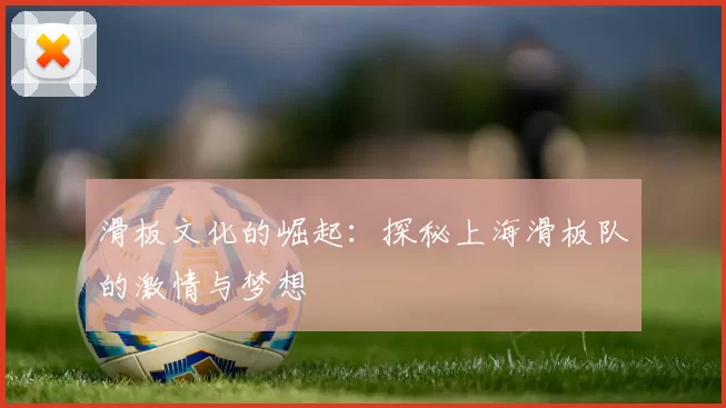 滑板文化的崛起：探秘上海滑板队的激情与梦想