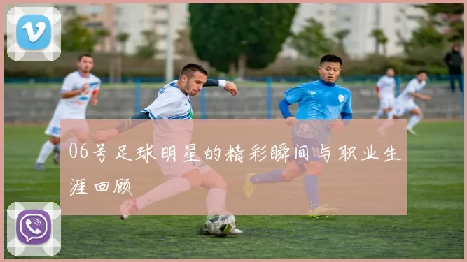 06号足球明星的精彩瞬间与职业生涯回顾