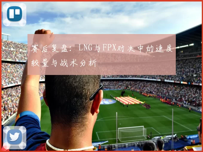 赛后复盘：LNG与FPX对决中的速度较量与战术分析