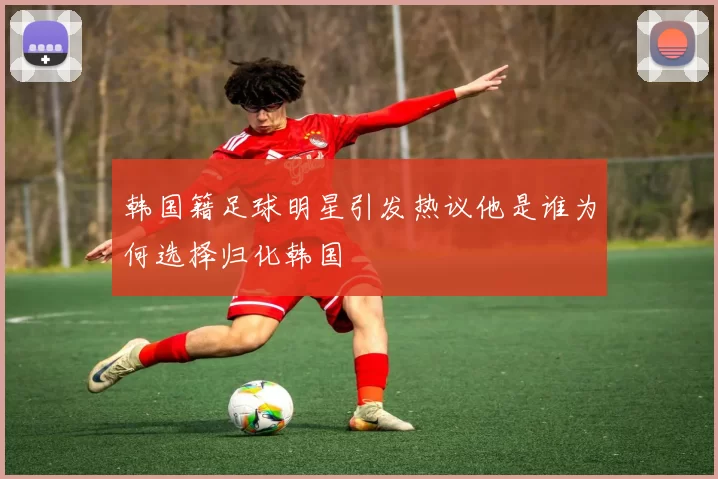 韩国籍足球明星引发热议他是谁为何选择归化韩国