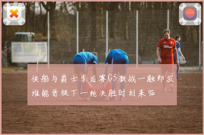 快船与爵士季后赛G5激战一触即发谁能晋级下一轮决胜时刻来临