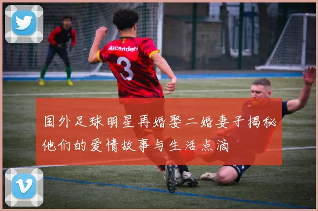 国外足球明星再婚娶二婚妻子揭秘他们的爱情故事与生活点滴