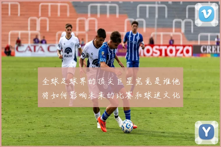 全球足球界的顶尖巨星究竟是谁他将如何影响未来的比赛和球迷文化