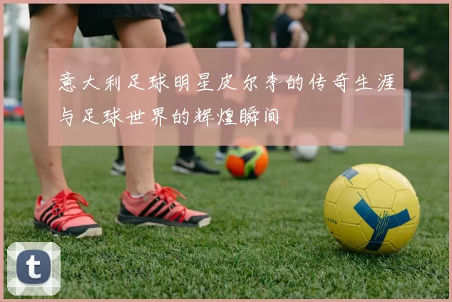 意大利足球明星皮尔李的传奇生涯与足球世界的辉煌瞬间