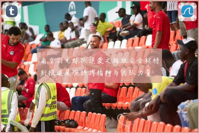 南京羽毛球队逆袭之路联合会杯特别报道展现拼搏精神与团队力量