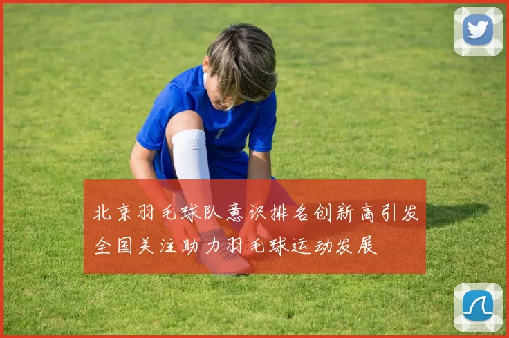 北京羽毛球队意识排名创新高引发全国关注助力羽毛球运动发展