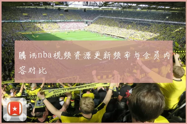 腾讯nba视频资源更新频率与会员内容对比