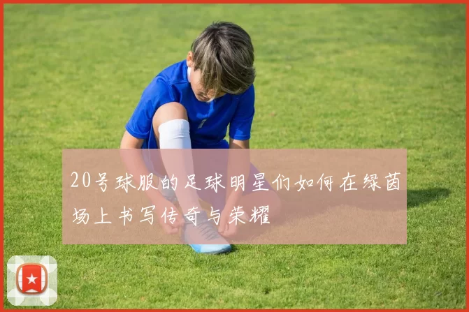 20号球服的足球明星们如何在绿茵场上书写传奇与荣耀