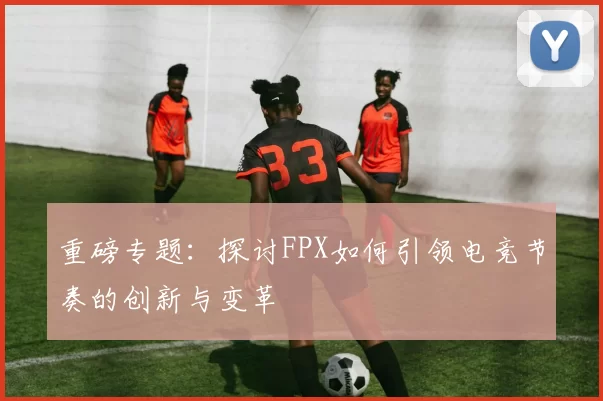 重磅专题：探讨FPX如何引领电竞节奏的创新与变革