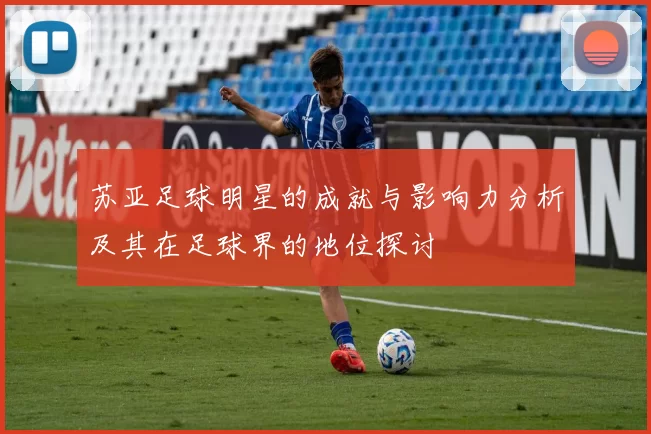 苏亚足球明星的成就与影响力分析及其在足球界的地位探讨