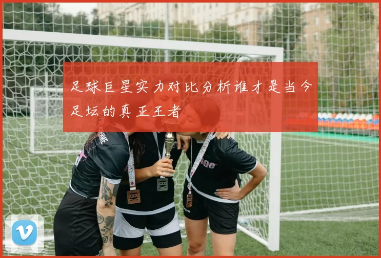 足球巨星实力对比分析谁才是当今足坛的真正王者