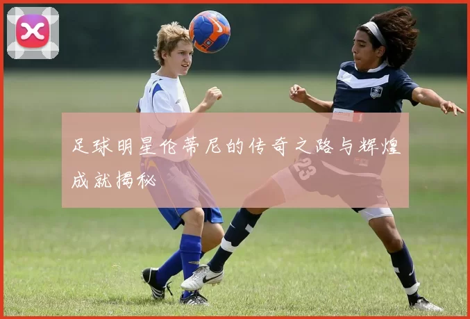 足球明星伦蒂尼的传奇之路与辉煌成就揭秘