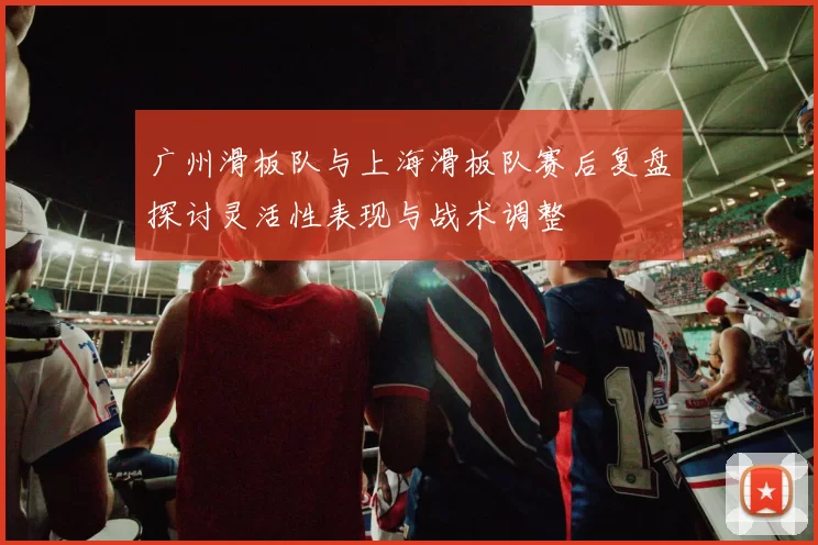 广州滑板队与上海滑板队赛后复盘探讨灵活性表现与战术调整