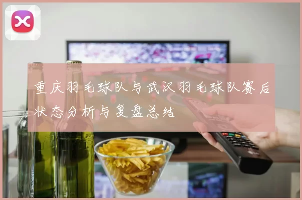 重庆羽毛球队与武汉羽毛球队赛后状态分析与复盘总结