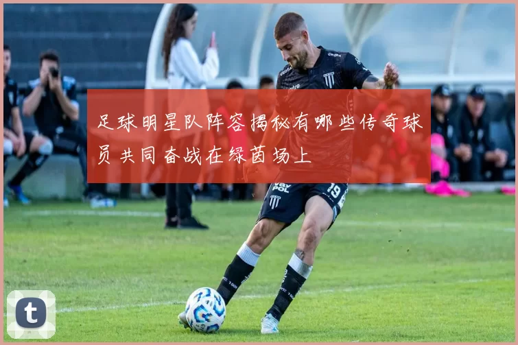 足球明星队阵容揭秘有哪些传奇球员共同奋战在绿茵场上