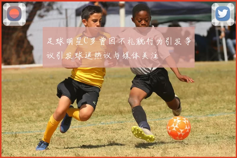 足球明星C罗曾因不礼貌行为引发争议引发球迷热议与媒体关注