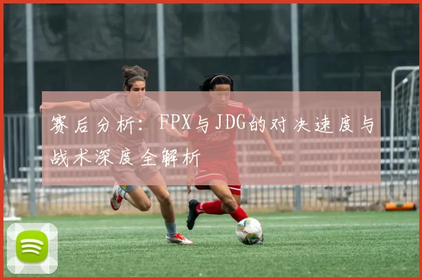 赛后分析：FPX与JDG的对决速度与战术深度全解析
