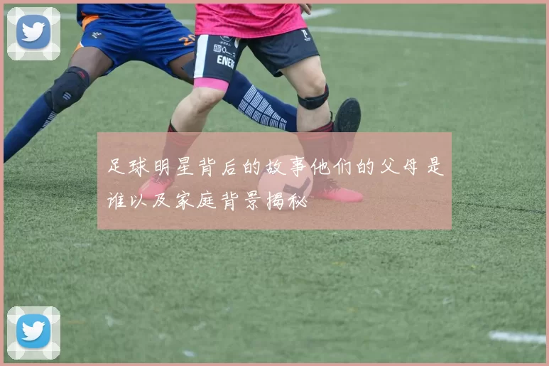 足球明星背后的故事他们的父母是谁以及家庭背景揭秘