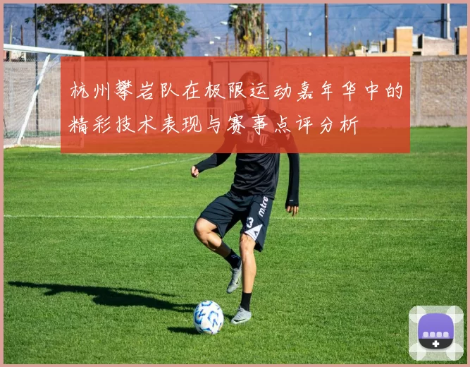 杭州攀岩队在极限运动嘉年华中的精彩技术表现与赛事点评分析