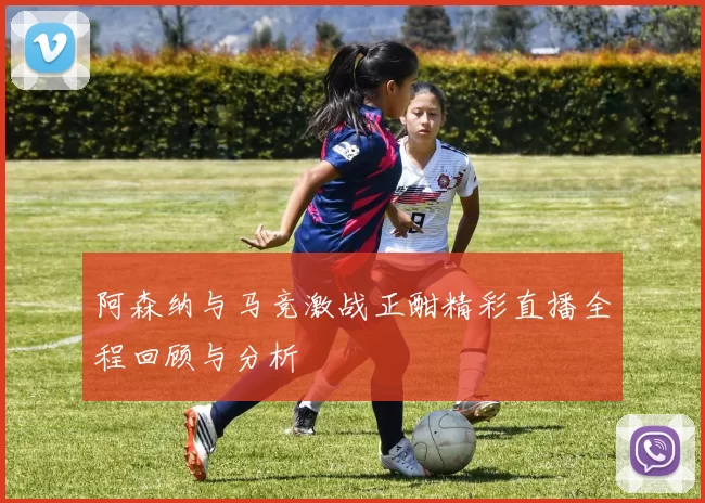 阿森纳与马竞激战正酣精彩直播全程回顾与分析