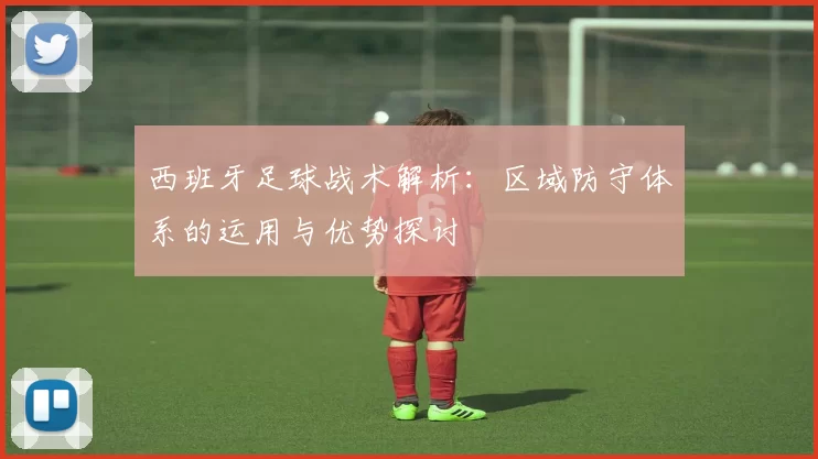 西班牙足球战术解析：区域防守体系的运用与优势探讨