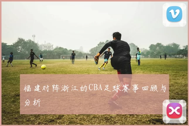 福建对阵浙江的CBA足球赛事回顾与分析