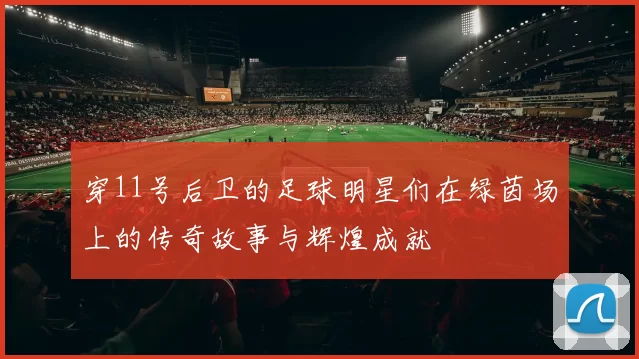 穿11号后卫的足球明星们在绿茵场上的传奇故事与辉煌成就