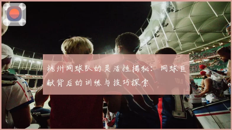 杭州网球队的灵活性揭秘：网球巨献背后的训练与技巧探索