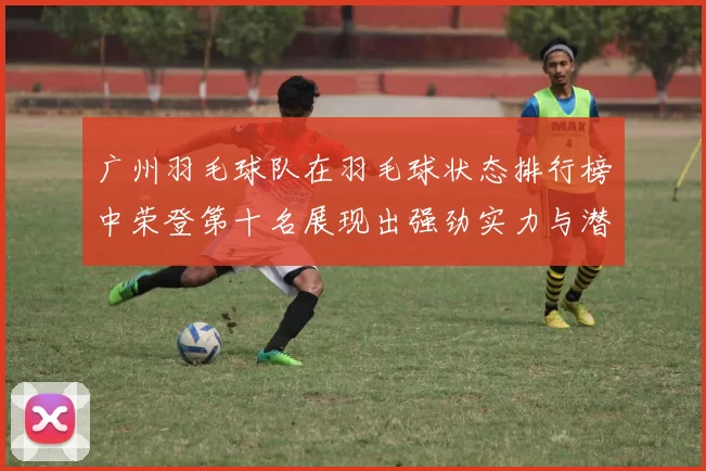 广州羽毛球队在羽毛球状态排行榜中荣登第十名展现出强劲实力与潜力