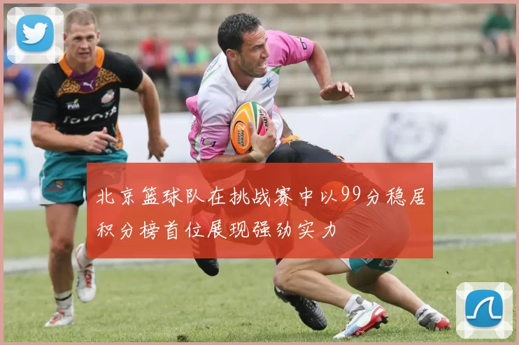 北京篮球队在挑战赛中以99分稳居积分榜首位展现强劲实力