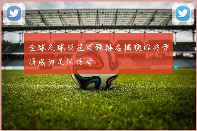 全球足球明星百强排名揭晓谁将登顶成为足坛传奇