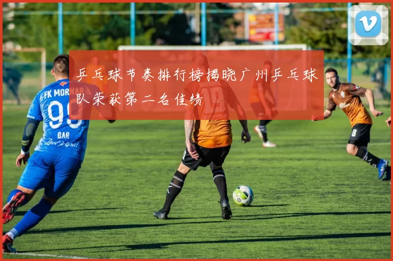 乒乓球节奏排行榜揭晓广州乒乓球队荣获第二名佳绩
