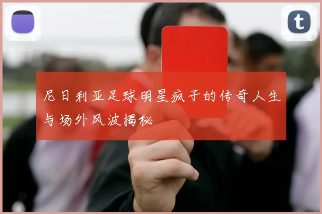 尼日利亚足球明星疯子的传奇人生与场外风波揭秘