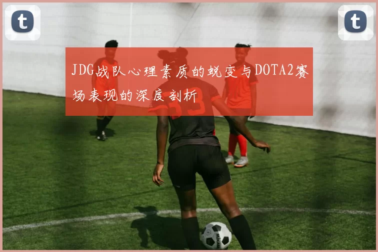 JDG战队心理素质的蜕变与DOTA2赛场表现的深度剖析