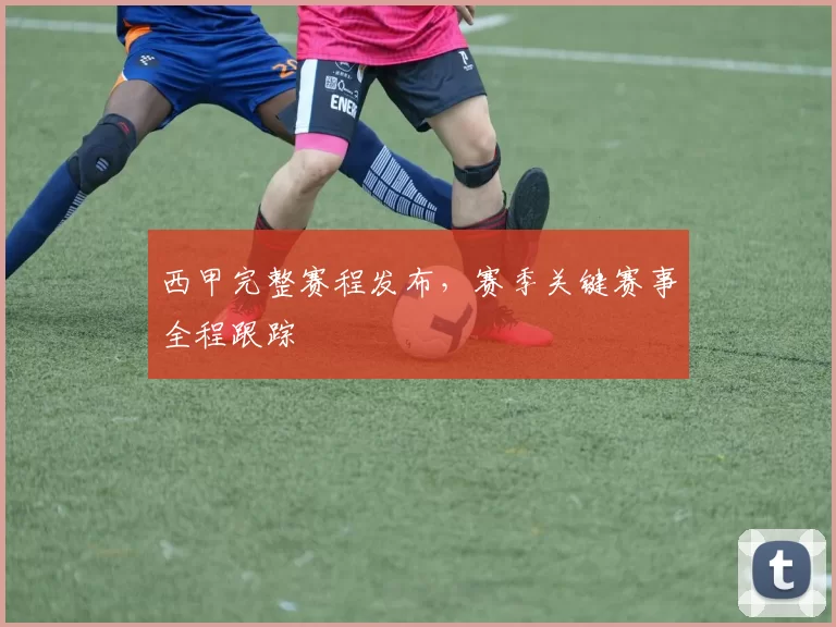 西甲完整赛程发布，赛季关键赛事全程跟踪