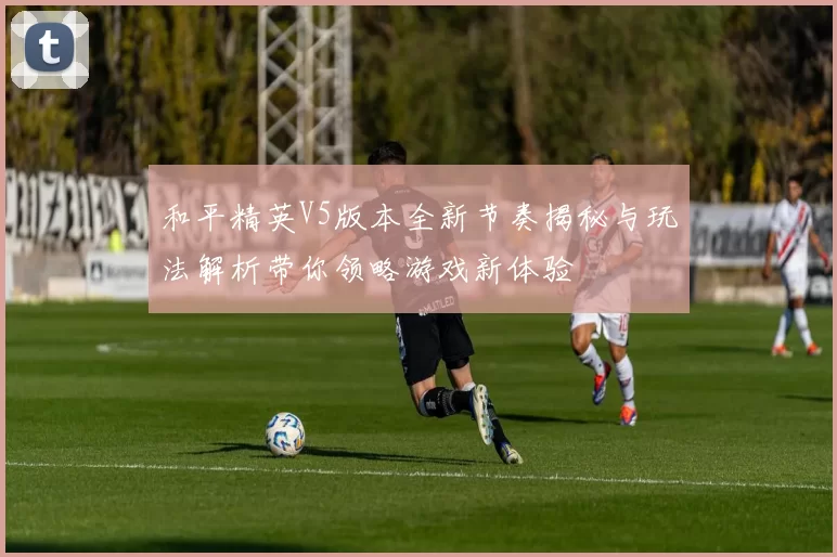 和平精英V5版本全新节奏揭秘与玩法解析带你领略游戏新体验