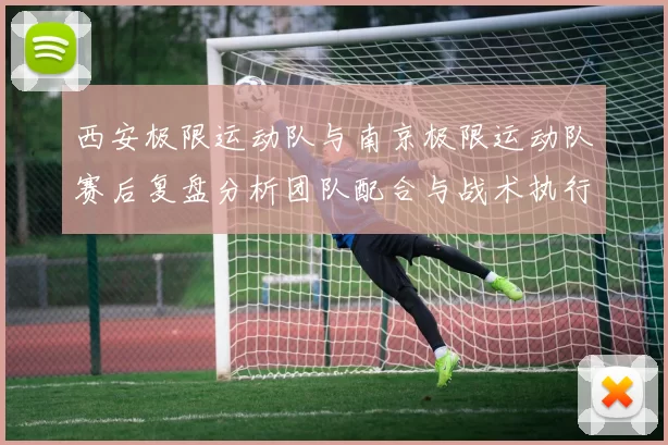 西安极限运动队与南京极限运动队赛后复盘分析团队配合与战术执行