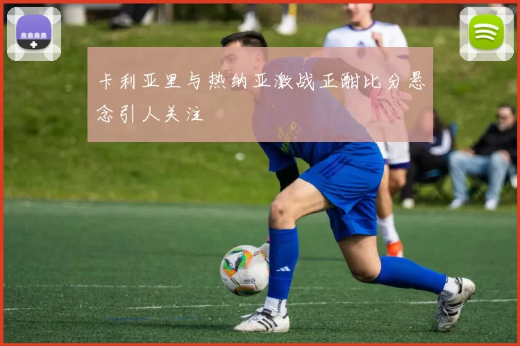 卡利亚里与热纳亚激战正酣比分悬念引人关注