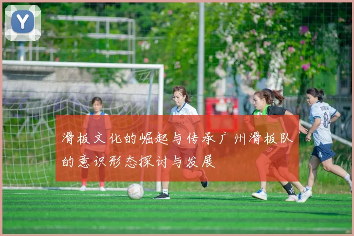 滑板文化的崛起与传承广州滑板队的意识形态探讨与发展
