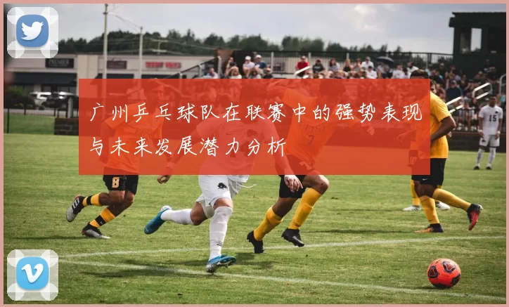广州乒乓球队在联赛中的强势表现与未来发展潜力分析