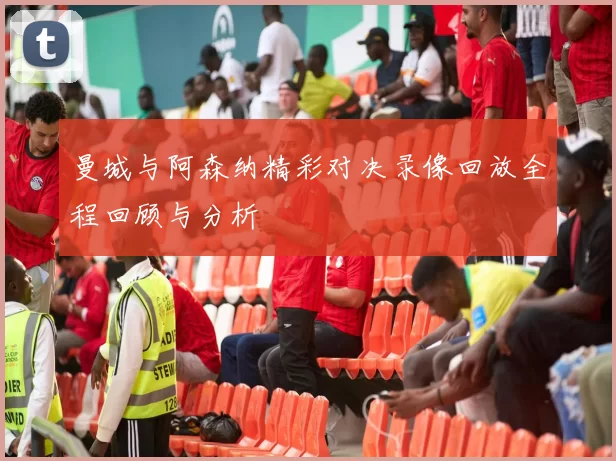 曼城与阿森纳精彩对决录像回放全程回顾与分析