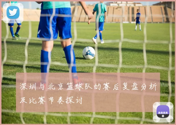 深圳与北京篮球队的赛后复盘分析及比赛节奏探讨