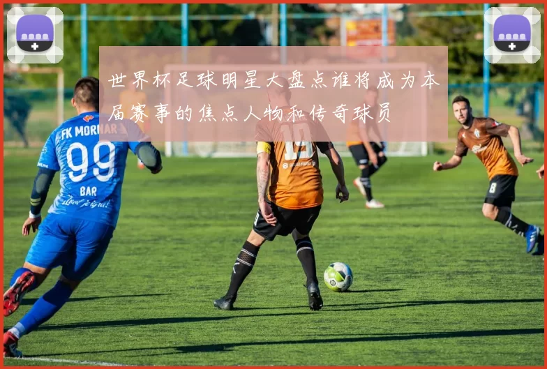 世界杯足球明星大盘点谁将成为本届赛事的焦点人物和传奇球员