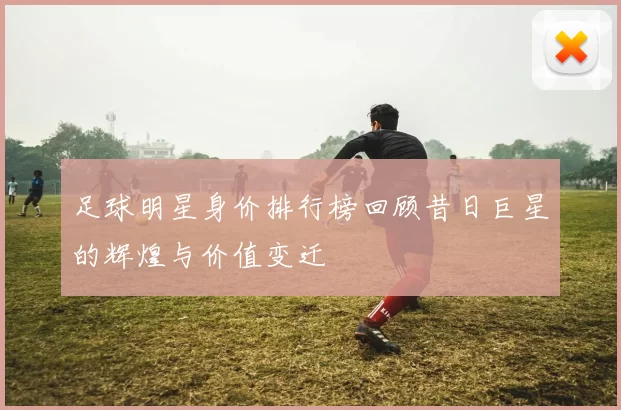 足球明星身价排行榜回顾昔日巨星的辉煌与价值变迁