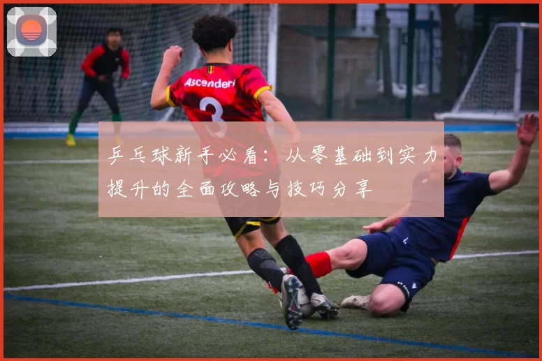 乒乓球新手必看：从零基础到实力提升的全面攻略与技巧分享